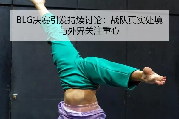 BLG决赛引发持续讨论：战队真实处境与外界关注重心 | leyu