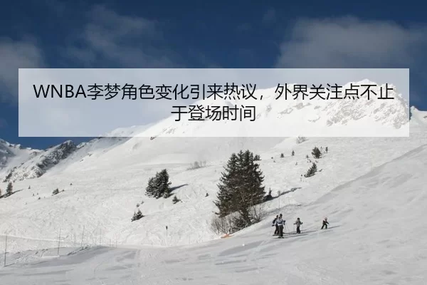 WNBA李梦角色变化引来热议，外界关注点不止于登场时间 | leyu